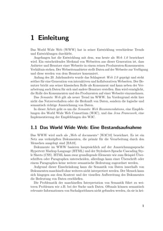 1 Einleitung
Das World Wide Web (WWW) hat in seiner Entwicklung verschiedene Trends
und Entwicklungen durchlebt.
   Angefangen hat die Entwicklung mit dem, was heute als Web 1.0 bezeichnet
wird. Ein entscheidendes Merkmal von Webseiten aus dieser Generation ist, dass
Anbieter und Benutzer einer Webseite in einem reinen Produzenten-Konsumenten
Verh¨ltnis stehen. Der Webseitenanbieter stellt Daten auf der Webseite zur Verf¨gung
     a                                                                         u
und diese werden von dem Benutzer konsumiert.
   Anfang des 20. Jahrhunderts wurde das Schlagwort Web 2.0 gepr¨gt und steht
                                                                    a
seither f¨r eine Generation von interaktiven und kollaborativen Webseiten. Der Be-
         u
nutzer bricht aus seiner klassischen Rolle als Konsument und kann neben der Ver-
arbeitung auch Daten f¨r sich und andere Benutzer erstellen. Ihm wird erm¨glicht,
                        u                                                  o
die Rolle des Konsumenten und des Produzenten auf einer Webseite einzunehmen.
   Das Semantic Web gilt als neuer Trend im WWW. Im Vordergrund steht hier
nicht das Nutzerverhalten oder die Herkunft von Daten, sondern die logische und
semantisch richtige Auszeichnung von Daten.
   In dieser Arbeit geht es um die Semantic Web Recommendations, eine Empfeh-
lungen des World Wide Web Consortium (W3C), und das Jena Framework, eine
Implementierung der Empfehlungen des W3C.


1.1 Das World Wide Web: Eine Bestandsaufnahme
Das WWW wird auch als Web of documents“ [W3C10] bezeichnet. Es ist ein
                           ”
Netz aus verkn¨pften Dokumenten, die prim¨r f¨r die Verarbeitung durch den
                u                            a u
Menschen ausgelegt sind [BA10].
   Dokumente im WWW basieren haupts¨chlich auf der Auszeichnungssprache
                                         a
Hypertext Markup Language (HTML) und der Stylesheet-Sprache Cascading Sty-
                                                                           ¨
le Sheets (CSS). HTML kann zwar grundlegende Elemente wie zum Beispiel Uber-
                                                                 ¨
schriften oder Paragraphen unterscheiden, allerdings kann einer Uberschrift oder
einem Paragraphen keine weitere semantische Bedeutung zugeordnet werden.
   Aufgrund dieser Einschr¨nkung kann die Semantik von Daten innerhalb von
                          a
Dokumenten maschinell ohne weiteres nicht interpretiert werden. Der Mensch kann
sich hingegen aus dem Kontext und der visuellen Aufbereitung des Dokumentes
die Bedeutung von Daten erschließen.
   Die Problematik der maschinellen Interpretation von Semantik f¨hrt zu wei-
                                                                    u
teren Problemen wie z.B. bei der Suche nach Daten. Oftmals k¨nnen semantisch
                                                               o
relevante Informationen von Suchalgorithmen nicht gefunden werden, da sie in kei-



                                                                               1
 