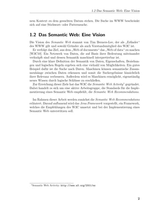 1.2 Das Semantic Web: Eine Vision


nem Kontext zu dem gesuchten Datum stehen. Die Suche im WWW beschr¨nkt
                                                                  a
sich auf eine Stichwort- oder Patternsuche.


1.2 Das Semantic Web: Eine Vision
Die Vision des Semantic Web stammt von Tim Berners-Lee, der als Erﬁnder“
                                                                      ”
des WWW gilt und sowohl Gr¨nder als auch Vorstandsmitglied des W3C ist.
                               u
  Er verfolgt das Ziel, aus dem Web of documents“ das Web of data“ zu machen
                               ”                        ”
[W3C10]. Ein Netzwerk von Daten, die auf Basis ihrer Bedeutung miteinander
verkn¨pft sind und dessen Semantik maschinell interpretierbar ist.
      u
  Durch eine klare Deﬁnition der Semantik von Daten, Eigenschaften, Beziehun-
gen und logischen Regeln ergeben sich eine vielzahl von M¨glichkeiten. Ein gutes
                                                          o
Beispiel daf¨r ist die Suche nach Daten. Maschinen k¨nnen semantische Zusam-
            u                                         o
menh¨nge zwischen Daten erkennen und somit die Suchergebnisse hinsichtlich
      a
ihrer Relevanz verbessern. Außerdem wird es Maschinen erm¨glicht, eigenst¨ndig
                                                            o              a
neues Wissen durch logische Schl¨sse zu erschließen.
                                  u
  Zur Erreichung dieser Ziele hat das W3C die Semantic Web Activity 1 gegr¨ndet.
                                                                          u
Dabei handelt es sich um eine aktive Arbeitsgruppe, die Standards f¨r die Imple-
                                                                   u
mentierung eines Semantic Web empﬁehlt, die Semantic Web Recommendations.

   Im Rahmen dieser Arbeit werden zun¨chst die Semantic Web Recommendations
                                       a
erl¨utert. Darauf aufbauend wird das Jena Framework vorgestellt, ein Framework,
   a
welches die Empfehlungen des W3C umsetzt und bei der Implementierung eines
Semantic Web unterst¨tzen soll.
                      u




 1
     Semantic Web Activity: http://www.w3.org/2001/sw




                                                                                 2
 