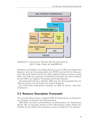 2.2 Resource Description Framework




Abbildung 2.1: Layercake der Semantic Web Recommendations,
               Quelle: http: // www. w3. org/ 2001/ sw


identiﬁziert und lokalisiert ein Uniform Resource Locator (URL) zum Beispiel eine
Ressource uber das Netzwerkprotokoll (z.B. HTTP) und den Ort der Ressource
            ¨
(z.B. uber die IP-Adresse des Servers). Beim t¨glichen Surfen im Internet werden
      ¨                                        a
URLs, also URIs zum Ansteuern von Webseiten verwendet. Ein weiteres Beispiel
f¨r eine URI in der t¨glichen Verwendung sind E-Mail Adressen.
 u                    a
   Internationalized Resource Identiﬁer (IRI) sind eine Internationalisierung der
URI und erlauben fast alle Zeichen des Unicode Standards.
   Eine URI k¨nnte beispielsweise innerhalb von RDF die Person John Doe“
               o
                                                                     ”
identiﬁzieren.


2.2 Resource Description Framework
Als universelle Datenstruktur erm¨glicht RDF die Beschreibung von Informatio-
                                 o
nen und dient als Standard zum Datenaustausch.
  RDF/XML verwendet zur Beschreibung von Informationen eine Triple-Syntax
[Bec10]. Wie im deutschen Satzbau werden Informationen mittels Subjekt (S),
Pr¨dikat (P) und Objekt (O) beschrieben, so dass ein Triple (S, P, O) entsteht.
  a




                                                                               4
 