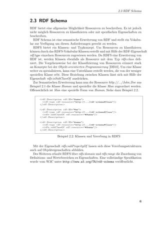 2.3 RDF Schema


2.3 RDF Schema
RDF bietet eine allgemeine M¨glichkeit Ressourcen zu beschreiben. Es ist jedoch
                                o
nicht m¨glich Ressourcen zu klassiﬁzieren oder mit speziﬁschen Eigenschaften zu
        o
beschreiben.
   RDF Schema ist eine semantische Erweiterung von RDF und stellt ein Vokabu-
lar zur Verf¨gung um diesen Anforderungen gerecht zu werden.
            u
   RDFS bietet ein Klassen- und Typkonzept. Um Ressourcen zu klassiﬁzieren
k¨nnen durch das RDFS-Vokabular Klassen erstellt und mit Hilfe der RDF-Eigenschaft
 o
rdf:type einzelnen Ressourcen zugewiesen werden. Da RDFS eine Erweiterung von
RDF ist, werden Klassen ebenfalls als Ressource mit dem Typ rdfs:class deﬁ-
niert. Die Vorgehensweise bei der Klassiﬁzierung von Ressourcen erinnert stark
an Konzepte bei der Objekt-orientierten Programmierung [DB10]. Um eine Klasse
weiter zu spezialisieren, kann eine Unterklasse erstellt werden, die von der weniger
speziellen Klasse erbt. Diese Beziehung zwischen Klassen l¨sst sich mit Hilfe der
                                                             a
Eigenschaft rdfs:isSubClassOf ausdr¨cken.
                                      u
   Zur Semantischen Erweiterung kann nun der Ressource http://.../John Doe aus
Beispiel 2.1 die Klasse Human und spezieller die Klasse Man zugeordnet werden.
Oﬀensichtlich ist Man eine spezielle Form von Human. Siehe dazu Beispiel 2.2.

      <r d f : D e s c r i p t i o n r d f : ID=" Human ">
        <r d f : t y p e r d f : r e s o u r c e=" http ://.../ rdf - schema # Class "/>
      </ r d f : D e s c r i p t i o n >

      <r d f : D e s c r i p t i o n r d f : ID=" Man ">
        <r d f : t y p e r d f : r e s o u r c e=" http ://.../ rdf - schema # Class "/>
        <r d f s : s u b C l a s s O f r d f : r e s o u r c e=" # Human "/>
      </ r d f : D e s c r i p t i o n >

      <r d f : D e s c r i p t i o n r d f : ID=" Woman ">
        <r d f : t y p e r d f : r e s o u r c e=" http ://.../ rdf - schema # Class "/>
        <r d f s : s u b C l a s s O f r d f : r e s o u r c e=" # Human "/>
      </ r d f : D e s c r i p t i o n >


                        Beispiel 2.2: Klassen und Vererbung in RDFS


  Mit der Eigenschaft rdfs:subPropertyOf lassen sich diese Vererbungsstrukturen
auch auf Objekteigenschaften abbilden.
  Des Weiteren erlaubt RDFS uber rdfs:domain und rdfs:range die Zuordnung von
                              ¨
Deﬁnitions- und Wertebereichen zu Eigenschaften. Eine vollst¨ndige Speziﬁkation
                                                            a
wurde vom W3C unter http://www.w3.org/TR/rdf-schema ver¨ﬀentlicht.
                                                                o




                                                                                                       6
 