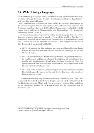 2.4 Web Ontology Language


2.4 Web Ontology Language
Die Web Ontology Language erlaubt die Beschreibung von komplexen Ontologi-
en2 . Eine Ontologie beschreibt Objekte, Beziehungen und logische Regeln inner-
halb einer bestimmten Dom¨ne.
                            a
  OWL erweitert das Vokabular von RDF und RDFS um mehr Komplexit¨t bei    a
der Beschreibung von Klassen und Eigenschaften. Unter anderem k¨nnen damit
                                                                  o
Relationen zwischen Klassen (z.B. Gleichheit, Disjunkheit), Kardinalit¨ten (z.B.
                                                                      a
 genau eins“) und diverse Charakteristika von Eigenschaften (z.B. Symmetrie)
”
beschrieben werden [DLM10].
  Mit dem vollst¨ndigen Vokabular und ohne Einschr¨nkungen bei der Verwen-
                  a                                  a
dung von Vokabeln lassen sich so komplexe Sachverhalte abbilden, dass die Bere-
chenbarkeit und die Entscheidbarkeit von Ontologien nicht gew¨hrleistet werden
                                                              a
kann. Deshalb enth¨lt die Speziﬁkation von OWL drei Teilsprachen die sich in
                    a
ihrer Komplexit¨t unterscheiden [DLM10].
                a

      • OWL Lite erlaubt die Beschreibung von einfachen Hierarchien und Bezie-
        hungen. Es sind zum Beispiel Kardinalit¨ten erlaubt, allerdings nur mit den
                                               a
        Werten 0 und 1.

      • OWL DL bietet maximale Ausdrucksm¨glichkeiten bei gleichzeitiger Garan-
                                                 o
        tie von Berechen- und Entscheidbarkeit. Es sind zwar alle Sprachkonstrukte
        erlaubt, allerdings existieren Restriktionen bei ihrer Verwendung. Zum Bei-
        spiel darf eine Klasse von mehreren Klassen erben, allerdings darf sie keine
        Instanz einer anderen Klasse sein.

      • OWL Full bietet maximale Ausdrucksm¨glichkeiten und keine syntaktischen
                                             o
        Einschr¨nkungen. Es kann keine Garantie bei der Berechen- oder Entscheid-
                a
        barkeit gegeben werden.

  Zur Veranschaulichung folgt ein Beispiel f¨r die Verwendung von OWL. Auf-
                                            u
bauend auf Beispiel 2.2 und auf einem Beispiel aus der OWL Referenz3 soll die
Ehe-Beziehung zwischen Mann und Frau repr¨sentiert werden. Dazu deﬁnieren
                                              a
wir die Eigenschaft husband f¨r die Klasse Woman und die Eigenschaft wife f¨r
                             u                                             u
die Klasse Man.




 2
     What is an Ontology? http://www.w3.org/TR/webont-req/#onto-def
 3
     OWL Referenz http://www.w3.org/TR/owl-ref




                                                                                  7
 
