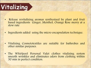 • Release revitalizing aromas synthesized by plant and fruit
based ingredients Ginger, Menthol, Orange Rose merry at a
slow rate
• Ingredients added using the micro encapsulation technique.
• Vitalizing Cosmetotextiles are suitable for bathrobes and
other similar purposes.
• The Whirlpool Personal Valet clothes vitalizing system
smooth wrinkles and eliminates odors from clothing within
30 min in perfect condition.
Vitalizing
 