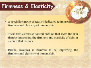 • A specialize group of textiles dedicated to improving the
firmness and elasticity of human skin.
• These textiles release natural product that sooth the skin
thereby improving the firmness and elasticity of skin in
a controlled manner.
• Padina Pavonica is believed to be improving the
firmness and elasticity of human skin.
Firmness & Elasticity of skin
 