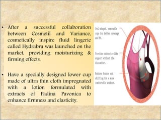 • After a successful collaboration
between Cosmetil and Variance,
cosmetically inspire fluid lingerie
called Hydrabra was launched on the
market, providing moisturizing &
firming effects.
• Have a specially designed lower cup
made of ultra thin cloth impregnated
with a lotion formulated with
extracts of Padina Pavonica to
enhance firmness and elasticity.
 