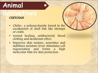 CHITOSAN
• Chitin- a polysaccharide found in the
exoskeleton of shell fish like shrimps
or crabs.
• wound healing, antibacterial, blood
clotting and deodorant effect
• Improves skin texture, nourishes and
stabilizes moisture level, stimulates cell
regeneration and forms a high
molecular film for skin protection.
Animal
derivatives
 