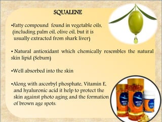 SQUALENE
•Fatty compound found in vegetable oils,
(including palm oil, olive oil, but it is
usually extracted from shark liver)
• Natural antioxidant which chemically resembles the natural
skin lipid (Sebum)
•Well absorbed into the skin
•Along with ascorbyl phosphate, Vitamin E,
and hyaluronic acid it help to protect the
skin against photo aging and the formation
of brown age spots.
 
