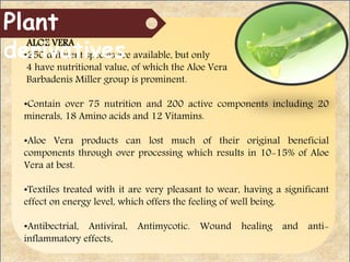 ALOE VERA
•250 different species are available, but only
4 have nutritional value, of which the Aloe Vera
Barbadenis Miller group is prominent.
•Contain over 75 nutrition and 200 active components including 20
minerals, 18 Amino acids and 12 Vitamins.
•Aloe Vera products can lost much of their original beneficial
components through over processing which results in 10-15% of Aloe
Vera at best.
•Textiles treated with it are very pleasant to wear, having a significant
effect on energy level, which offers the feeling of well being.
•Antibectrial, Antiviral, Antimycotic. Wound healing and anti-
inflammatory effects.
Plant
derivatives
 