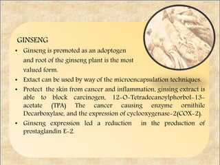 GINSENG
• Ginseng is promoted as an adoptogen
and root of the ginseng plant is the most
valued form.
• Extact can be used by way of the microencapsulation techniques.
• Protect the skin from cancer and inflammation, ginsing extract is
able to block carcinogen, 12-O-Tetradecanoylphorbol-13-
acetate (TPA) The cancer causing enzyme ornithile
Decarboxylase, and the expression of cyclooxygenase-2(COX-2).
• Ginseng expression led a reduction in the production of
prostaglandin E-2.
 