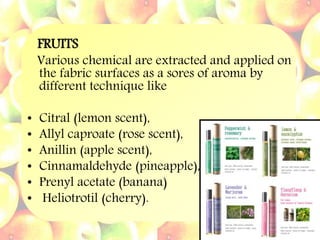 FRUITS
Various chemical are extracted and applied on
the fabric surfaces as a sores of aroma by
different technique like
• Citral (lemon scent),
• Allyl caproate (rose scent),
• Anillin (apple scent),
• Cinnamaldehyde (pineapple),
• Prenyl acetate (banana)
• Heliotrotil (cherry).
 