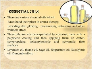 ESSENTIAL OILS
• There are various essential oils which
have found their place in aroma therapy,
providing skin glowing , moisturizing, refreshing and other
wellness effect.
• These oils are microencapsulated by covering them with a
polymeric coating and then applying them on cotton,
polypropylene, polyacrylonitrile and polyamide fiber
surfaces.
• Lavender oil, thyme oil, Sage oil, Peppermint oil, Eucalyptus
oil, Camomile oil etc .
 