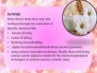 FLOWERS
Some flower finds their way into
wellness through the extraction of
Specific chemical like
• Innone (Violet),
• Cedar oil (lilac),
• Hydroxycitronellol(lily),
• Alpha-hexyleinnamaldehyde/benyl alcohol (jasmine)
• using various extraction technique. Finally these well being
extract can be added to textiles by the microencapsulation
techniques to achieve various cosmetic aims.
 