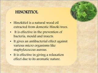HINOKITIOL
• Hinokitiol is a natural wood oil
extracted from domestic Hinoki trees.
• It is effective in the prevention of
bacteria, mould and insects.
• It gives an antibacterial effect against
various micro organisms like
staphylococcus aureus.
• It is effective in giving a relaxation
effect due to its aromatic nature.
 