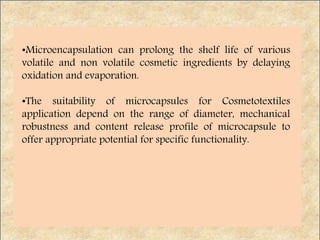 •Microencapsulation can prolong the shelf life of various
volatile and non volatile cosmetic ingredients by delaying
oxidation and evaporation.
•The suitability of microcapsules for Cosmetotextiles
application depend on the range of diameter, mechanical
robustness and content release profile of microcapsule to
offer appropriate potential for specific functionality.
 