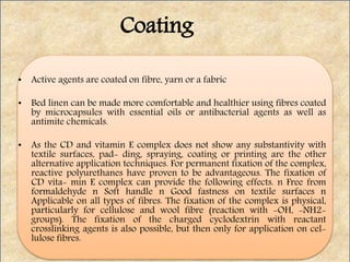 • Active agents are coated on fibre, yarn or a fabric
• Bed linen can be made more comfortable and healthier using fibres coated
by microcapsules with essential oils or antibacterial agents as well as
antimite chemicals.
• As the CD and vitamin E complex does not show any substantivity with
textile surfaces, pad- ding, spraying, coating or printing are the other
alternative application techniques. For permanent fixation of the complex,
reactive polyurethanes have proven to be advantageous. The fixation of
CD vita- min E complex can provide the following effects. n Free from
formaldehyde n Soft handle n Good fastness on textile surfaces n
Applicable on all types of fibres. The fixation of the complex is physical,
particularly for cellulose and wool fibre (reaction with -OH, -NH2-
groups). The fixation of the charged cyclodextrin with reactant
crosslinking agents is also possible, but then only for application on cel-
lulose fibres.
Coating
 