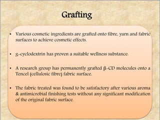 • Various cosmetic ingredients are grafted onto fibre, yarn and fabric
surfaces to achieve cosmetic effects.
• g-cyclodextrin has proven a suitable wellness substance.
• A research group has permanently grafted β-CD molecules onto a
Tencel (cellulosic fibre) fabric surface.
• The fabric treated was found to be satisfactory after various aroma
& antimicrobial finishing tests without any significant modification
of the original fabric surface.
Grafting
 