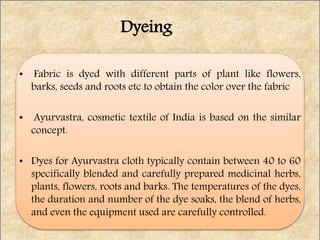 • Fabric is dyed with different parts of plant like flowers,
barks, seeds and roots etc to obtain the color over the fabric
• Ayurvastra, cosmetic textile of India is based on the similar
concept.
• Dyes for Ayurvastra cloth typically contain between 40 to 60
specifically blended and carefully prepared medicinal herbs,
plants, flowers, roots and barks. The temperatures of the dyes,
the duration and number of the dye soaks, the blend of herbs,
and even the equipment used are carefully controlled.
Dyeing
 