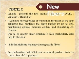 TENCEL C
• Lenzing presents the first product concepts - TENCEL +
Chitosan = TENCEL C
• It contains microcapsules of chitosan in the realm of the spun
cellulosic that reinforce the skin’s barrier by up to 50%,
maintaining optimal moisture content and stimulating cell
renewal.
• Due to its smooth fiber structure it feels particularly silky
next to the skin.
• It is the Moisture Manager among textile fibres.
• In combination with Chitosan, a natural product from the
ocean, Tencel C is produced.
New
fibers
 