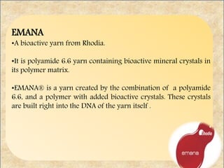 EMANA
•A bioactive yarn from Rhodia.
•It is polyamide 6.6 yarn containing bioactive mineral crystals in
its polymer matrix.
•EMANA® is a yarn created by the combination of a polyamide
6.6, and a polymer with added bioactive crystals. These crystals
are built right into the DNA of the yarn itself .
 