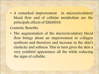 • A remarked improvement in microcirculatory
blood flow and of cellular metabolism are the
principals effects of EMANA®.
Cosmetic Benefits:
• The augmentation of the microcirculatory blood
flow brings about an improvement in collagen
synthesis and therefore and increase in the skin’s
elasticity and softness. This in turn gives the skin a
very youthful appearance all the while reducing
the signs of cellulite.
 