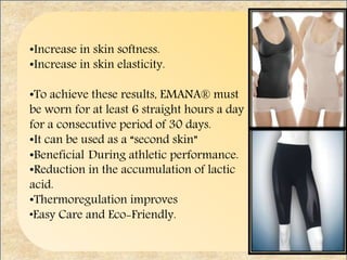 •Increase in skin softness.
•Increase in skin elasticity.
•To achieve these results, EMANA® must
be worn for at least 6 straight hours a day
for a consecutive period of 30 days.
•It can be used as a “second skin”
•Beneficial During athletic performance.
•Reduction in the accumulation of lactic
acid.
•Thermoregulation improves
•Easy Care and Eco-Friendly.
 