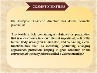 The European Cosmetic directive has define cosmetic
product as
“Any textile article containing a substance or preparation
that is released over time on different superficial parts of the
human body, notably on human skin, and containing special
functionalities such as cleansing, perfuming changing
appearance, protection, keeping in good condition or the
correction of the body odors is called a Cosmetotextiles.”
COSMETOTEXTILES
 