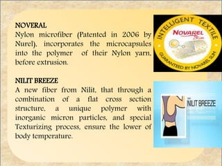 NOVERAL
Nylon microfiber (Patented in 2006 by
Nurel), incorporates the microcapsules
into the polymer of their Nylon yarn,
before extrusion.
NILIT BREEZE
A new fiber from Nilit, that through a
combination of a flat cross section
structure, a unique polymer with
inorganic micron particles, and special
Texturizing process, ensure the lower of
body temperature.
 