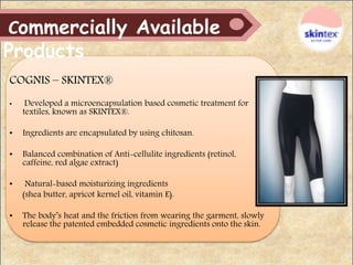 COGNIS – SKINTEX®
• Developed a microencapsulation based cosmetic treatment for
textiles, known as SKINTEX®.
• Ingredients are encapsulated by using chitosan.
• Balanced combination of Anti-cellulite ingredients (retinol,
caffeine, red algae extract)
• Natural-based moisturizing ingredients
(shea butter, apricot kernel oil, vitamin E).
• The body’s heat and the friction from wearing the garment, slowly
release the patented embedded cosmetic ingredients onto the skin.
Commercially Available
Products
 