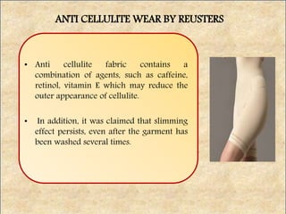 • Anti cellulite fabric contains a
combination of agents, such as caffeine,
retinol, vitamin E which may reduce the
outer appearance of cellulite.
• In addition, it was claimed that slimming
effect persists, even after the garment has
been washed several times.
ANTI CELLULITE WEAR BY REUSTERS
 