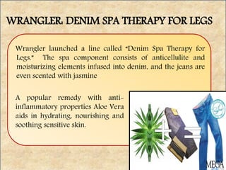 WRANGLER: DENIM SPA THERAPY FOR LEGS
Wrangler launched a line called “Denim Spa Therapy for
Legs.” The spa component consists of anticellulite and
moisturizing elements infused into denim, and the jeans are
even scented with jasmine
A popular remedy with anti-
inflammatory properties Aloe Vera
aids in hydrating, nourishing and
soothing sensitive skin.
 