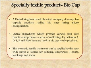 Specialty textile product- Bio Cap
• A United kingdom based chemical company develops bio
capsule products called bio caps using micro
encapsulation.
• Active ingredients which provide various skin care
benefits and promote a sense of well being. E.g. Vitamin A,
D, E, K and Aloe Vera are used in bio cap textile products.
• This cosmetic textile treatment can be applied to the very
wide range of fabrics for bedding, underwear, T-shirts,
stockings and socks.
 