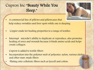 Cupron Inc “Beauty While You
Sleep,”
• A commercial line of pillows and pillowcases that
help reduce wrinkles and liver spots while one is sleeping.
• Copper oxide for healing properties to a range of textiles.
• Interrupt microbe’s ability to duplicate or reproduce, also promotes
healing of sores and wounds because it binds amino acids and helps
create collagen.
Cupron is added to textile fibers
• Incorporation into the polymer melt of polyester, nylon, various olefins
and other man-made fibers
• Plating onto cellulosic fibers such as lyocell and cotton.
 