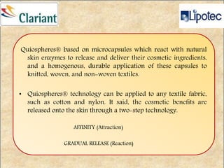 Quiospheres® based on microcapsules which react with natural
skin enzymes to release and deliver their cosmetic ingredients,
and a homogenous, durable application of these capsules to
knitted, woven, and non-woven textiles.
• Quiospheres® technology can be applied to any textile fabric,
such as cotton and nylon. It said, the cosmetic benefits are
released onto the skin through a two-step technology.
AFFINITY (Attraction)
GRADUAL RELEASE (Reaction)
 