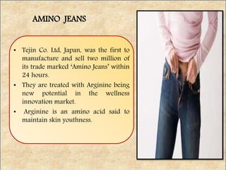 • Tejin Co. Ltd, Japan, was the first to
manufacture and sell two million of
its trade marked ‘Amino Jeans’ within
24 hours.
• They are treated with Arginine being
new potential in the wellness
innovation market.
• Arginine is an amino acid said to
maintain skin youthness.
AMINO JEANS
 