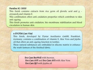 Parafine SC-5000
This finish contains extracts from rice germ oil (ferulic acid and g -
oryzanol) and vitamin E.
This combination offers anti-oxidation properties which contribute to skin
anti-ageing.
This finish promotes anti-oxidation, bio-membrane stabilization and blood
circulation in human skin.
n EVOTM Care Vital
This finish, developed by Dystar Auxiliaries GmbH, Frankfurt,
Germany, contains a combination of vitamin E, Aloe Vera and Jojoba
oil that offers an anti-ageing function in textiles.
These natural substances are embedded in silicone matrix to enhance
the wash fastness of the finished fabric.
Evo Care BeeWell with beewax,
Evo Care AVP and Evo Care AVS with Aloe Vera
Evo Care SJO with Jojoba oil
 