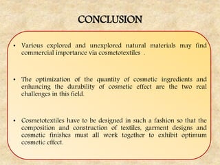 CONCLUSION
• Various explored and unexplored natural materials may find
commercial importance via cosmetotextiles .
• The optimization of the quantity of cosmetic ingredients and
enhancing the durability of cosmetic effect are the two real
challenges in this field.
• Cosmetotextiles have to be designed in such a fashion so that the
composition and construction of textiles, garment designs and
cosmetic finishes must all work together to exhibit optimum
cosmetic effect.
 