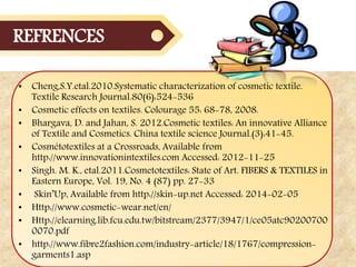 • Cheng,S.Y.etal.2010.Systematic characterization of cosmetic textile.
Textile Research Journal.80(6):524-536
• Cosmetic effects on textiles. Colourage 55: 68-78, 2008.
• Bhargava, D. and Jahan, S. 2012.Cosmetic textiles: An innovative Alliance
of Textile and Cosmetics. China textile science Journal.(3):41-45.
• Cosmétotextiles at a Crossroads, Available from
http://www.innovationintextiles.com Accessed: 2012-11-25
• Singh. M. K., etal.2011.Cosmetotextiles: State of Art. FIBERS & TEXTILES in
Eastern Europe, Vol. 19, No. 4 (87) pp. 27-33
• Skin’Up, Available from http://skin-up.net Accessed: 2014-02-05
• Http://www.cosmetic-wear.net/en/
• Http://elearning.lib.fcu.edu.tw/bitstream/2377/3947/1/ce05atc90200700
0070.pdf
• http://www.fibre2fashion.com/industry-article/18/1767/compression-
garments1.asp
REFRENCES
 