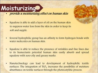 • provide a moisturizing effect on human skin
• Squalene is able to add a layer of oil on the human skin
to suppress water loss from the skin in order to keep its
soft and supple.
• Several hydrophilic group has an affinity to form hydrogen bonds with
water molecules on human skin.
• Squalene is able to reduce the presence of wrinkles and fine lines due
to its humectants potential human skin easily absorb and spread
squalene with zero oily and greasy marks.
• Nanotechnology can lead to development of hydrophilic textile
surfaces. The integration of TiO2 increases the possibility of moisture
absorbance on textile surfaces through the photocatylitic process.
Moisturizing
 