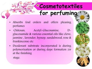 • Absorbs foul orders and offers pleasing
perfumes
• Chitosan, Acetyl-Glucosamise, D-
glucosamide & various essential oils like clove,
jasmine , lavender, hyssop, sandalwood, rose &
frankincense etc
• Deodorant substrate incorporated is during
polymerization or during dope formation /or
at the finishing
stage.
Cosmetotextiles
for perfuming
 