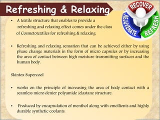 • A textile structure that enables to provide a
refreshing and relaxing effect comes under the class
of Cosmetotextiles for refreshing & relaxing
• Refreshing and relaxing sensation that can be achieved either by using
phase change materials in the form of micro capsules or by increasing
the area of contact between high moisture transmitting surfaces and the
human body.
Skintex Supercool
• works on the principle of increasing the area of body contact with a
seamless micro denier polyamide /elastane structure.
• Produced by encapsulation of menthol along with emollients and highly
durable synthetic coolants.
Refreshing & Relaxing
 