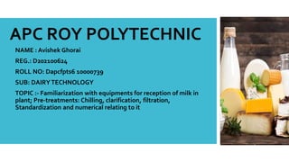 NAME : Avishek Ghorai
REG.: D202100624
ROLL NO: Dapcfpts6 10000739
SUB: DAIRYTECHNOLOGY
TOPIC :- Familiarization with equipments for reception of milk in
plant; Pre-treatments: Chilling, clarification, filtration,
Standardization and numerical relating to it
APC ROY POLYTECHNIC
 