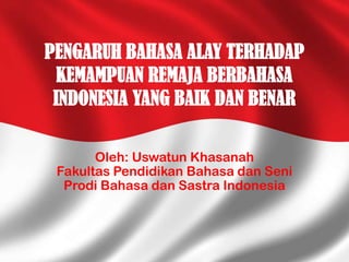 PENGARUH BAHASA ALAY TERHADAP
KEMAMPUAN REMAJA BERBAHASA
INDONESIA YANG BAIK DAN BENAR
Oleh: Uswatun Khasanah
Fakultas Pendidikan Bahasa dan Seni
Prodi Bahasa dan Sastra Indonesia

 