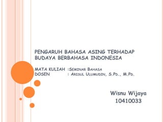 PENGARUH BAHASA ASING TERHADAP
BUDAYA BERBAHASA INDONESIA
MATA KULIAH :SEMINAR BAHASA
DOSEN
: ARISUL ULUMUDIN, S.PD., M.PD.

Wisnu Wijaya
10410033

 
