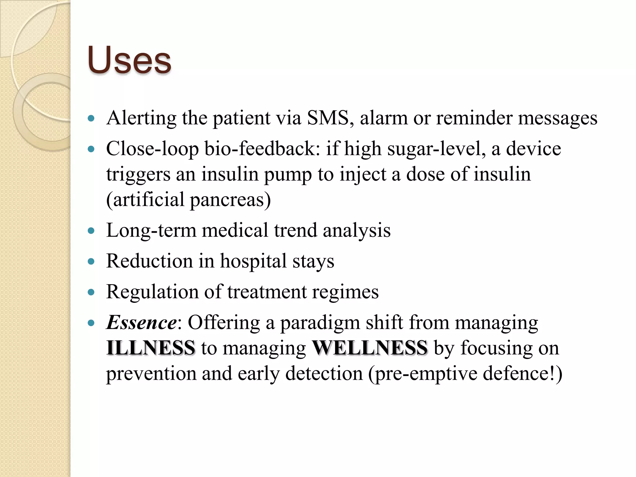 Uses
   Alerting the patient via SMS, alarm or reminder messages
   Close-loop bio-feedback: if high sugar-level, a device
    triggers an insulin pump to inject a dose of insulin
    (artificial pancreas)
   Long-term medical trend analysis
   Reduction in hospital stays
   Regulation of treatment regimes
   Essence: Offering a paradigm shift from managing
    ILLNESS to managing WELLNESS by focusing on
    prevention and early detection (pre-emptive defence!)
 