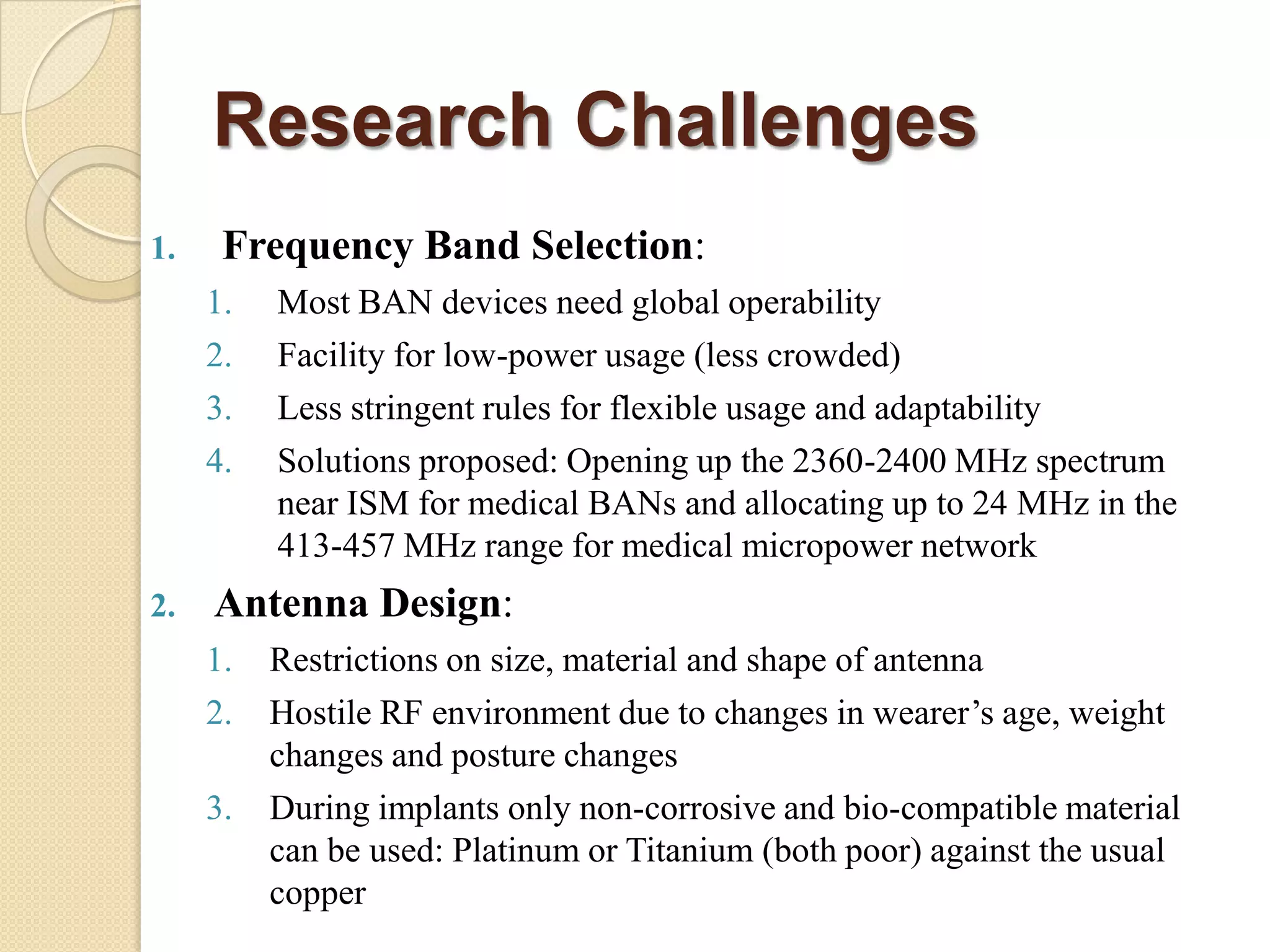 Research Challenges
1.    Frequency Band Selection:
     1.   Most BAN devices need global operability
     2.   Facility for low-power usage (less crowded)
     3.   Less stringent rules for flexible usage and adaptability
     4.   Solutions proposed: Opening up the 2360-2400 MHz spectrum
          near ISM for medical BANs and allocating up to 24 MHz in the
          413-457 MHz range for medical micropower network
2.   Antenna Design:
     1.   Restrictions on size, material and shape of antenna
     2.   Hostile RF environment due to changes in wearer‟s age, weight
          changes and posture changes
     3.   During implants only non-corrosive and bio-compatible material
          can be used: Platinum or Titanium (both poor) against the usual
          copper
 