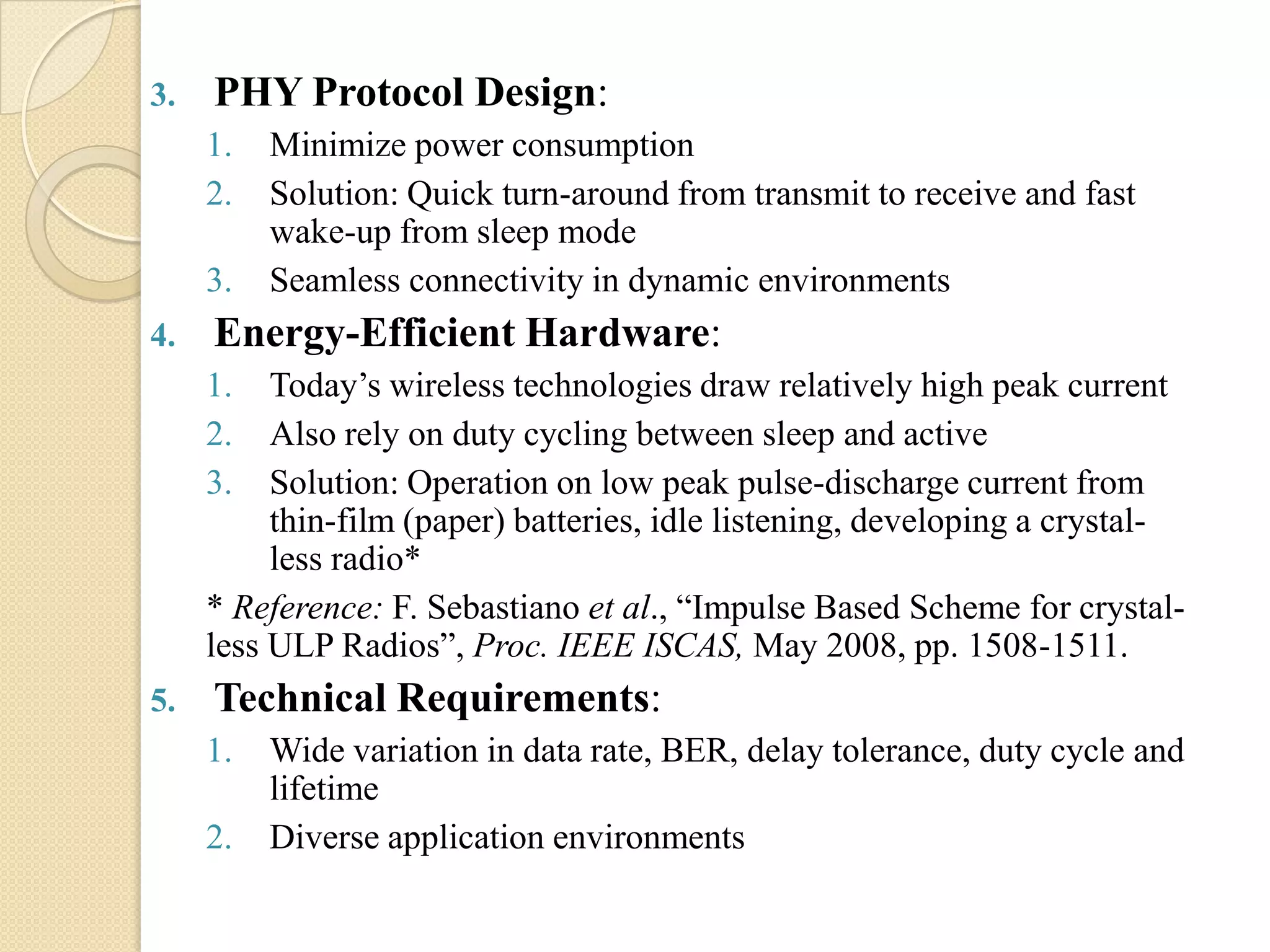 3.   PHY Protocol Design:
     1.   Minimize power consumption
     2.   Solution: Quick turn-around from transmit to receive and fast
          wake-up from sleep mode
     3.   Seamless connectivity in dynamic environments
4.   Energy-Efficient Hardware:
     1.   Today‟s wireless technologies draw relatively high peak current
     2.   Also rely on duty cycling between sleep and active
     3.   Solution: Operation on low peak pulse-discharge current from
          thin-film (paper) batteries, idle listening, developing a crystal-
          less radio*
     * Reference: F. Sebastiano et al., “Impulse Based Scheme for crystal-
     less ULP Radios”, Proc. IEEE ISCAS, May 2008, pp. 1508-1511.
5.   Technical Requirements:
     1.   Wide variation in data rate, BER, delay tolerance, duty cycle and
          lifetime
     2.   Diverse application environments
 