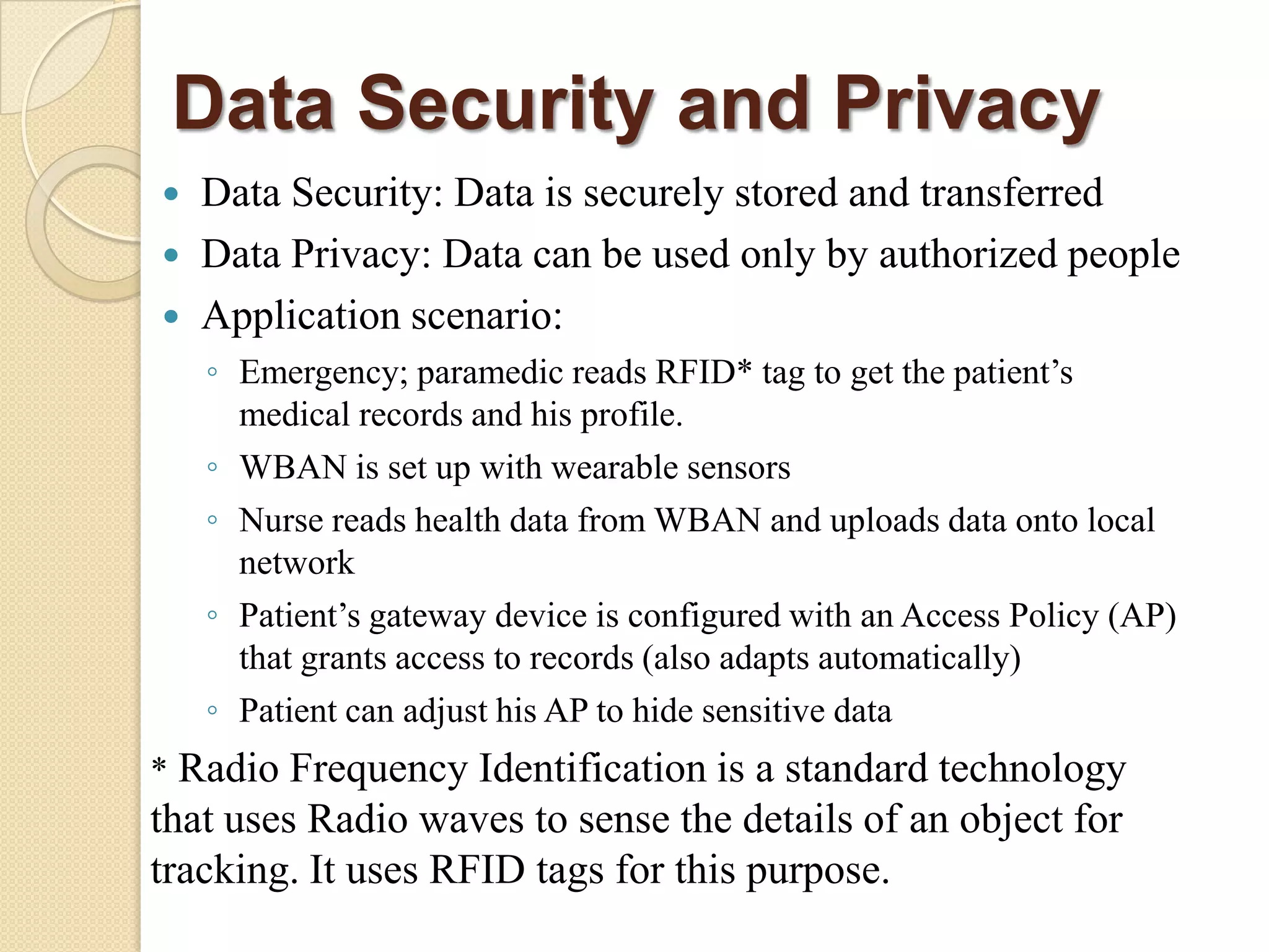 Data Security and Privacy
   Data Security: Data is securely stored and transferred
   Data Privacy: Data can be used only by authorized people
   Application scenario:
    ◦ Emergency; paramedic reads RFID* tag to get the patient‟s
      medical records and his profile.
    ◦ WBAN is set up with wearable sensors
    ◦ Nurse reads health data from WBAN and uploads data onto local
      network
    ◦ Patient‟s gateway device is configured with an Access Policy (AP)
      that grants access to records (also adapts automatically)
    ◦ Patient can adjust his AP to hide sensitive data
* Radio Frequency Identification is a standard technology
that uses Radio waves to sense the details of an object for
tracking. It uses RFID tags for this purpose.
 