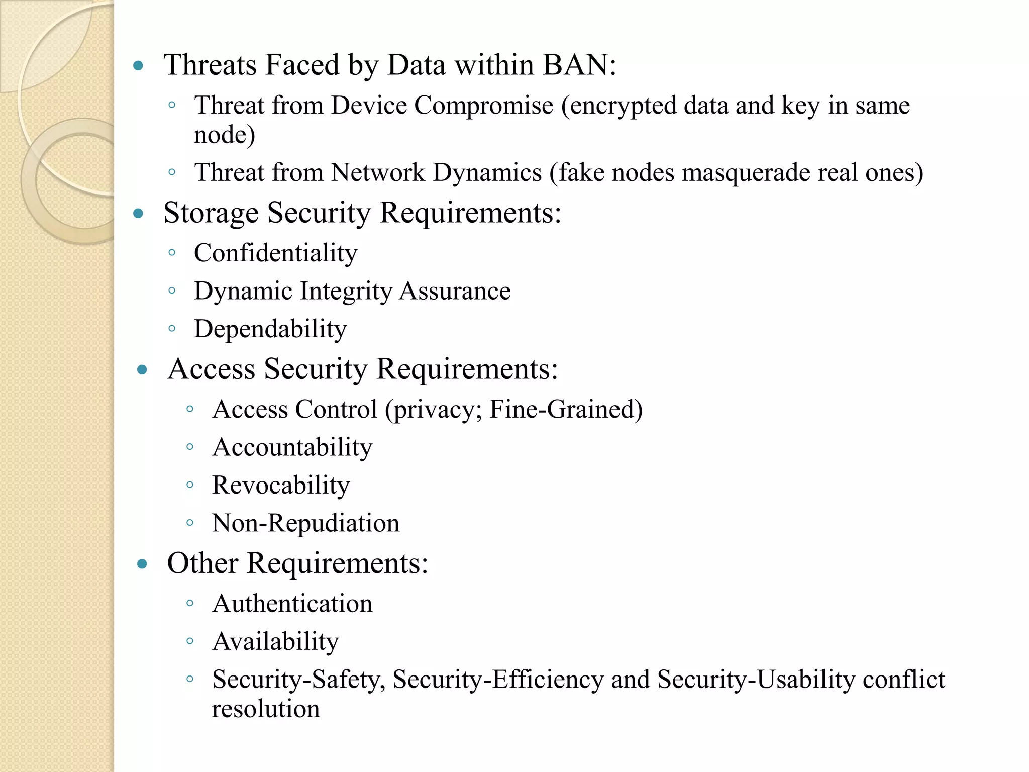    Threats Faced by Data within BAN:
    ◦ Threat from Device Compromise (encrypted data and key in same
      node)
    ◦ Threat from Network Dynamics (fake nodes masquerade real ones)
   Storage Security Requirements:
    ◦ Confidentiality
    ◦ Dynamic Integrity Assurance
    ◦ Dependability
   Access Security Requirements:
     ◦   Access Control (privacy; Fine-Grained)
     ◦   Accountability
     ◦   Revocability
     ◦   Non-Repudiation
   Other Requirements:
     ◦ Authentication
     ◦ Availability
     ◦ Security-Safety, Security-Efficiency and Security-Usability conflict
       resolution
 
