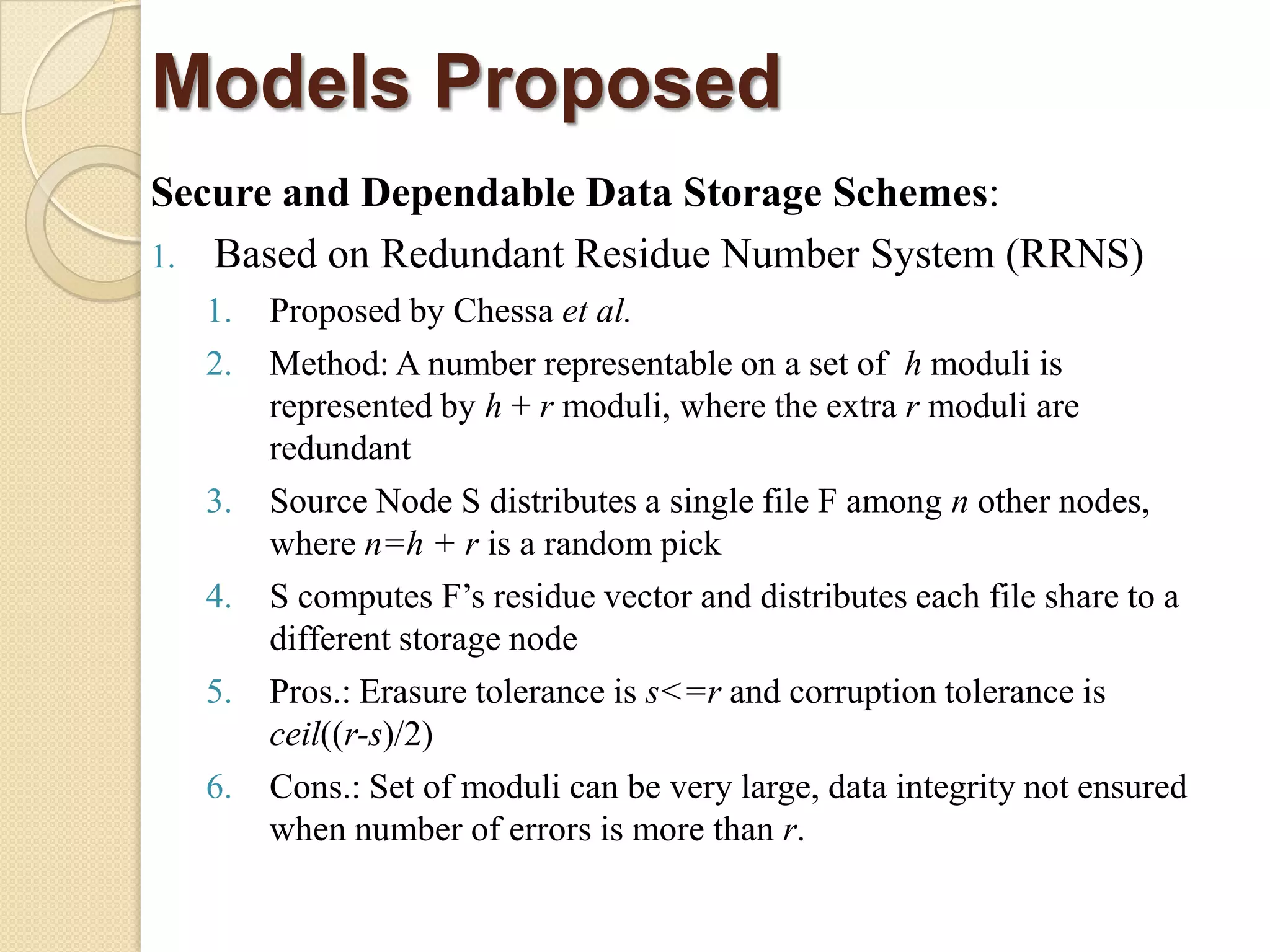 Models Proposed
Secure and Dependable Data Storage Schemes:
1. Based on Redundant Residue Number System (RRNS)
  1.   Proposed by Chessa et al.
  2.   Method: A number representable on a set of h moduli is
       represented by h + r moduli, where the extra r moduli are
       redundant
  3.   Source Node S distributes a single file F among n other nodes,
       where n=h + r is a random pick
  4.   S computes F‟s residue vector and distributes each file share to a
       different storage node
  5.   Pros.: Erasure tolerance is s<=r and corruption tolerance is
       ceil((r-s)/2)
  6.   Cons.: Set of moduli can be very large, data integrity not ensured
       when number of errors is more than r.
 