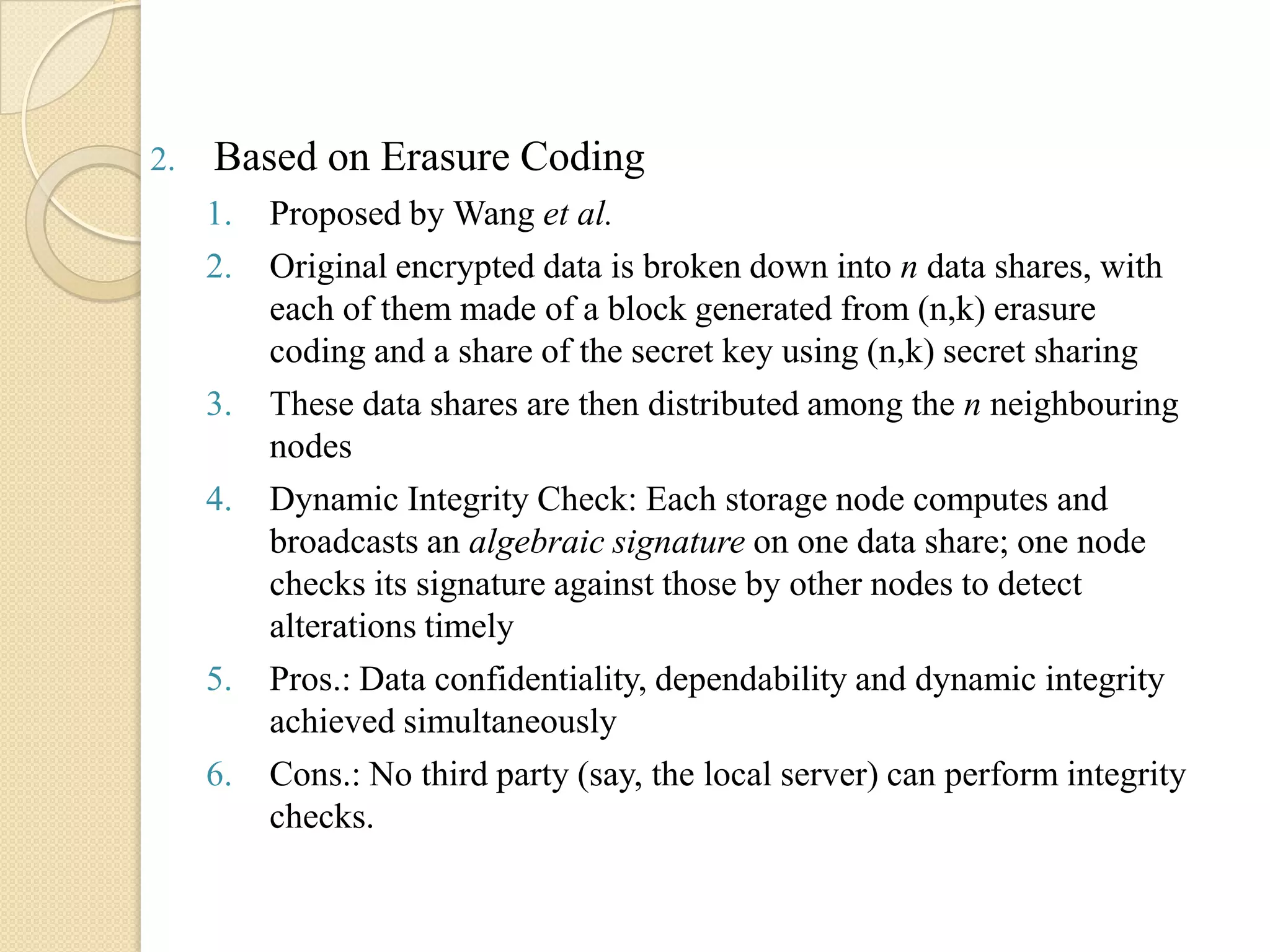 2.   Based on Erasure Coding
     1.   Proposed by Wang et al.
     2.   Original encrypted data is broken down into n data shares, with
          each of them made of a block generated from (n,k) erasure
          coding and a share of the secret key using (n,k) secret sharing
     3.   These data shares are then distributed among the n neighbouring
          nodes
     4.   Dynamic Integrity Check: Each storage node computes and
          broadcasts an algebraic signature on one data share; one node
          checks its signature against those by other nodes to detect
          alterations timely
     5.   Pros.: Data confidentiality, dependability and dynamic integrity
          achieved simultaneously
     6.   Cons.: No third party (say, the local server) can perform integrity
          checks.
 