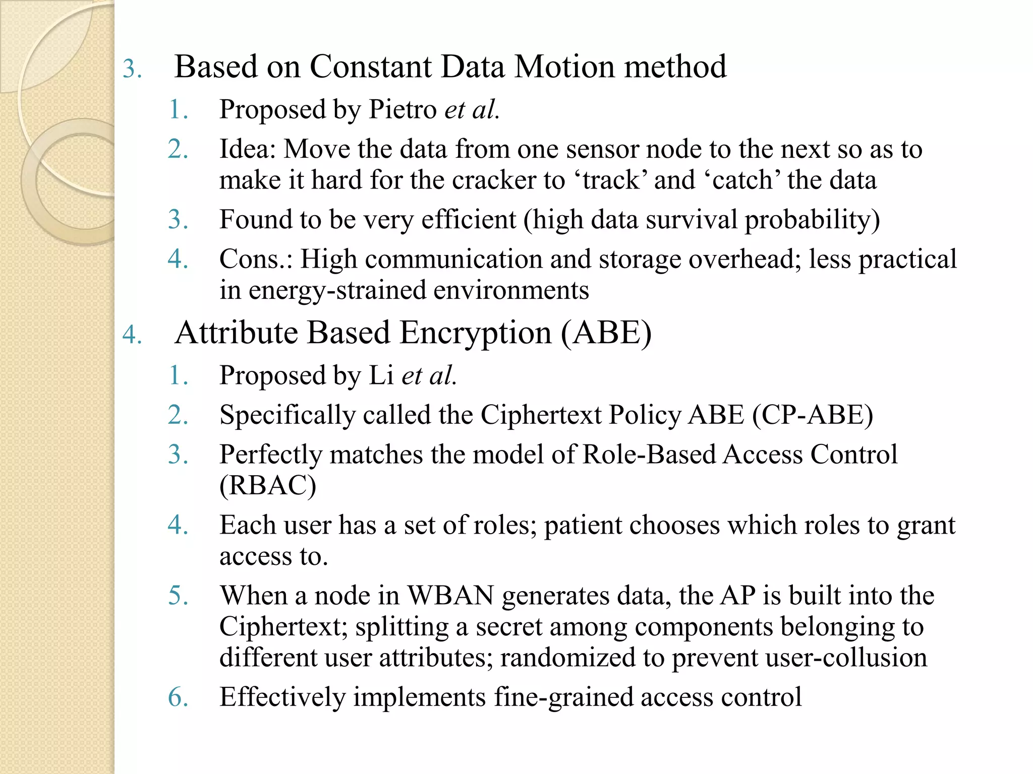 3.   Based on Constant Data Motion method
     1.   Proposed by Pietro et al.
     2.   Idea: Move the data from one sensor node to the next so as to
          make it hard for the cracker to „track‟ and „catch‟ the data
     3.   Found to be very efficient (high data survival probability)
     4.   Cons.: High communication and storage overhead; less practical
          in energy-strained environments
4.   Attribute Based Encryption (ABE)
     1.   Proposed by Li et al.
     2.   Specifically called the Ciphertext Policy ABE (CP-ABE)
     3.   Perfectly matches the model of Role-Based Access Control
          (RBAC)
     4.   Each user has a set of roles; patient chooses which roles to grant
          access to.
     5.   When a node in WBAN generates data, the AP is built into the
          Ciphertext; splitting a secret among components belonging to
          different user attributes; randomized to prevent user-collusion
     6.   Effectively implements fine-grained access control
 